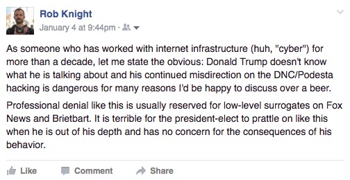 "As someone who has worked with internet infrastructure (huh, "cyber") for more than a decade, let me state the obvious: Donald Trump doesn't know what he is talking about and his continued misdirection on the DNC/Podesta hacking is dangerous for many reasons I'd be happy to discuss over a beer. Professional denial like this is usually reserved for low-level surrogates on Fox News and Brietbart. It is terrible for the president-elect to prattle on like this when he is out of his depth and has no concern for the consequences of his behavior."