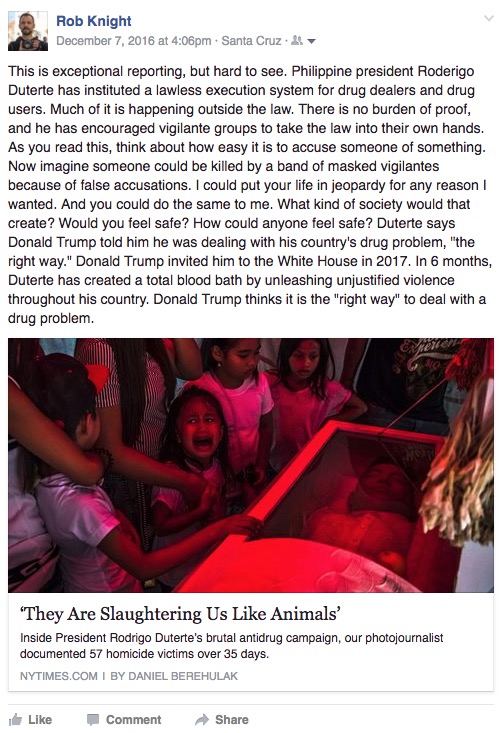 "This is exceptional reporting, but hard to see. Philippine president Roderigo Duterte has instituted a lawless execution system for drug dealers and drug users. Much of it is happening outside the law. There is no burden of proof, and he has encouraged vigilante groups to take the law into their own hands. As you read this, think about how easy it is to accuse someone of something. Now imagine someone could be killed by a band of masked vigilantes because of false accusations. I could put your life in jeopardy for any reason I wanted. And you could do the same to me. What kind of society would that create? Would you feel safe? How could anyone feel safe? Duterte says Donald Trump told him he was dealing with his country's drug problem, "the right way." Donald Trump invited him to the White House in 2017. In 6 months, Duterte has created a total blood bath by unleashing unjustified violence throughout his country. Donald Trump thinks it is the 'right way' to deal with a drug problem."