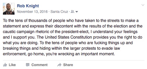 "To the tens of thousands of people who have taken to the streets to make a statement and express their discontent with the results of the election and the caustic campaign rhetoric of the president-elect, I understand your feelings and I support you. The United States Constitution provides you the right to do what you are doing. To the tens of people who are fucking things up and breaking things and hiding within the larger protests to evade law enforcement, go home, you're wrecking an important moment."